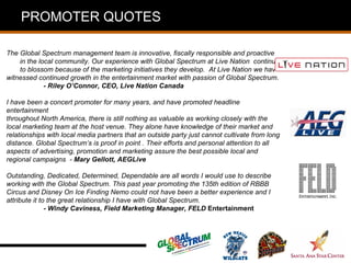 PROMOTER QUOTES

The Global Spectrum management team is innovative, fiscally responsible and proactive
    in the local community. Our experience with Global Spectrum at Live Nation continues
    to blossom because of the marketing initiatives they develop. At Live Nation we have
witnessed continued growth in the entertainment market with passion of Global Spectrum.
             - Riley O’Connor, CEO, Live Nation Canada

I have been a concert promoter for many years, and have promoted headline
entertainment
throughout North America, there is still nothing as valuable as working closely with the
local marketing team at the host venue. They alone have knowledge of their market and
relationships with local media partners that an outside party just cannot cultivate from long
distance. Global Spectrum’s is proof in point . Their efforts and personal attention to all
aspects of advertising, promotion and marketing assure the best possible local and
regional campaigns - Mary Gellott, AEGLive

Outstanding, Dedicated, Determined, Dependable are all words I would use to describe
working with the Global Spectrum. This past year promoting the 135th edition of RBBB
Circus and Disney On Ice Finding Nemo could not have been a better experience and I
attribute it to the great relationship I have with Global Spectrum.
               - Windy Caviness, Field Marketing Manager, FELD Entertainment
 