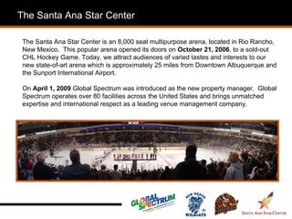 The Santa Ana Star Center

 The Santa Ana Star Center is an 8,000 seat multipurpose arena, located in Rio Rancho,
 New Mexico. This popular arena opened its doors on October 21, 2006, to a sold-out
 CHL Hockey Game. Today, we attract audiences of varied tastes and interests to our
 new state-of-art arena which is approximately 25 miles from Downtown Albuquerque and
 the Sunport International Airport.

 On April 1, 2009 Global Spectrum was introduced as the new property manager. Global
 Spectrum operates over 80 facilities across the United States and brings unmatched
 expertise and international respect as a leading venue management company.

 .
 