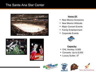 The Santa Ana Star Center


                                    Home Of:
                             New Mexico Scorpions
                             New Mexico Wildcats
                             Major Concert Events
                             Family Entertainment
                             Corporate Events




                                  Capacity:
                             CHL Hockey: 6,500
                             Concerts: Up to 8,000
                             Luxury Suites: 37
 