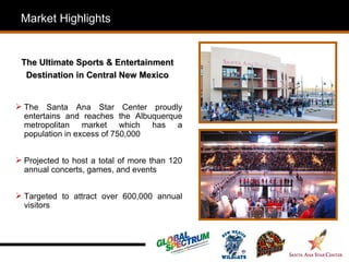 Market Highlights


 The Ultimate Sports & Entertainment
  Destination in Central New Mexico


 The Santa Ana Star Center proudly
  entertains and reaches the Albuquerque
  metropolitan market which has a
  population in excess of 750,000


 Projected to host a total of more than 120
  annual concerts, games, and events


 Targeted to attract over 600,000 annual
  visitors
 
