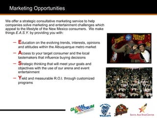 Who
  Marketing Opportunities              is SSE?
We offer a strategic consultative marketing service to help
companies solve marketing and entertainment challenges which
appeal to the lifestyle of the New Mexico consumers. We make
things E.A.S.Y. by providing you with:

    – Education on the evolving trends, interests, opinions
       and attitudes within the Albuquerque metro market
    – Access to your target consumer and the local
       tastemakers that influence buying decisions
    – Strategic thinking that will meet your goals and
       objectives with the use of our arena and event
       entertainment
    – Yield and measurable R.O.I. through customized
       programs




                                                               27
 