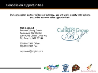 Concession Opportunities

  Our concession partner is Boston Culinary. We will work closely with Coke to
                    maximize in-arena sales opportunities.



           Matt Coonrad
           Boston Culinary Group
           Santa Ana Star Center
           3001 Civic Center Circle NE
           Rio Rancho, NM 87144

           505.891.7311 Office
           505.891.7325 Fax

           mcoonrad@bcginc.com
 