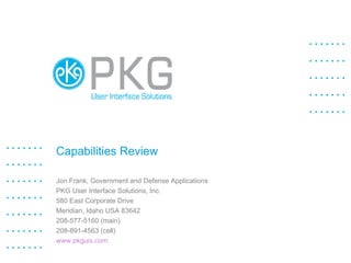 Capabilities Review Jon Frank, Government and Defense Applications PKG User Interface Solutions, Inc. 580 East Corporate Drive Meridian, Idaho USA 83642 208-577-5160 (main) 208-891-4563 (cell) www.pkguis.com   