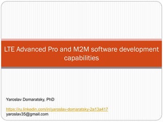 LTE Advanced Pro and M2M software development
capabilities
Yaroslav Domaratsky, PhD
https://ru.linkedin.com/in/yaroslav-domaratsky-2a13a417
yaroslav35@gmail.com
 