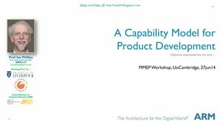 1 
A Capability Model for 
Product Development 
MMEP Workshop, UoCambridge, 27jun14 
Prof. Ian Phillips 
Principal Staff Engineer 
ARM Ltd 
ian.phillips@arm.com 
Visiting Prof. at ... 
Contribution to 
Industry Award 2008 
Slides and Video @ http://ianp24.blogspot.com 1v0 
Opinions expressed are my own ... 
 