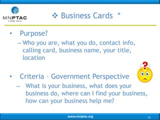 www.mnptac.org
• Purpose?
– Who you are, what you do, contact info,
calling card, business name, your title,
location
• Criteria – Government Perspective
– What is your business, what does your
business do, where can I find your business,
how can your business help me?
 Business Cards *
15
 