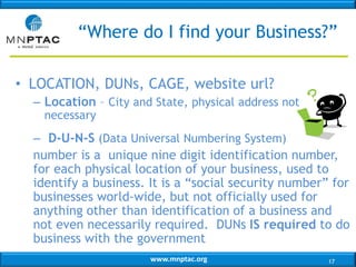 www.mnptac.org
• LOCATION, DUNs, CAGE, website url?
– Location – City and State, physical address not
necessary
– D-U-N-S (Data Universal Numbering System)
number is a unique nine digit identification number,
for each physical location of your business, used to
identify a business. It is a “social security number” for
businesses world-wide, but not officially used for
anything other than identification of a business and
not even necessarily required. DUNs IS required to do
business with the government
“Where do I find your Business?”
17
 