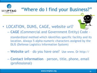 www.mnptac.org
• LOCATION, DUNS, CAGE, website url?
– CAGE (Commercial and Government Entity) Code -
standardized method which identifies specific facility and its
location. Always 5 alpha-numeric characters assigned by the
DLIS (Defense Logistics Information System)
– Website url – do you have one? Use www. Or http://
– Contact information – person, title, phone, email
(professional)
“Where do I find your Business?”
18
 