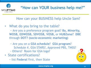 www.mnptac.org
“How can YOUR business help me?”
How can your BUSINESS help Uncle Sam?
• What do you bring to the table?
- Are you a preference program goal? 8a, Minority,
WOSB, EDWOSB, SDVOSB, VOSB, or HUBZone? DBE
through DOT? (socio-economic marketing)
- Are you on a GSA schedule? GSA program?
Schedule #, GSA STARS?, Approved PBS, TMSS?
- Others? Room for GSA logo?
• State certifications?
- list Federal first, then State
19
 