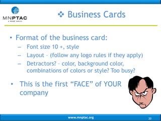 www.mnptac.org
• Format of the business card:
– Font size 10 +, style
– Layout – (follow any logo rules if they apply)
– Detractors? – color, background color,
combinations of colors or style? Too busy?
• This is the first “FACE” of YOUR
company
 Business Cards
20
 