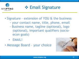 www.mnptac.org
 Email Signature
• Signature – extension of YOU & the business
- your contact name, title, phone, email
- Business name, tagline (optional), logo
(optional), important qualifiers (socio-
econ goals)
• EMAIL!
• Message Board – your choice
22
 