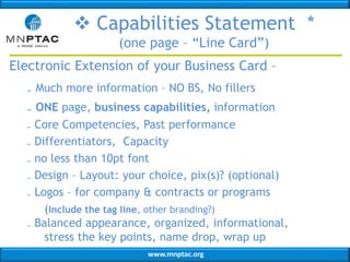 www.mnptac.org
 Capabilities Statement *
(one page – “Line Card”)
Electronic Extension of your Business Card –
₋ Much more information – NO BS, No fillers
₋ ONE page, business capabilities, information
₋ Core Competencies, Past performance
₋ Differentiators, Capacity
₋ no less than 10pt font
₋ Design – Layout: your choice, pix(s)? (optional)
₋ Logos – for company & contracts or programs
(Include the tag line, other branding?)
₋ Balanced appearance, organized, informational,
stress the key points, name drop, wrap up
 