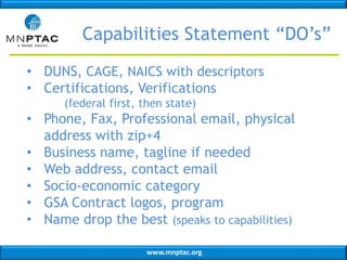 www.mnptac.org
Capabilities Statement “DO’s”
• DUNS, CAGE, NAICS with descriptors
• Certifications, Verifications
(federal first, then state)
• Phone, Fax, Professional email, physical
address with zip+4
• Business name, tagline if needed
• Web address, contact email
• Socio-economic category
• GSA Contract logos, program
• Name drop the best (speaks to capabilities)
 