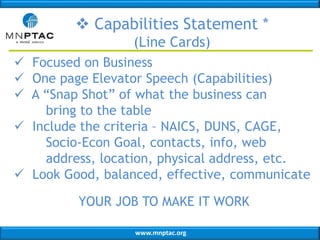 www.mnptac.org
 Capabilities Statement *
(Line Cards)
 Focused on Business
 One page Elevator Speech (Capabilities)
 A “Snap Shot” of what the business can
bring to the table
 Include the criteria – NAICS, DUNS, CAGE,
Socio-Econ Goal, contacts, info, web
address, location, physical address, etc.
 Look Good, balanced, effective, communicate
YOUR JOB TO MAKE IT WORK
 