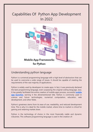 Capabilities Of Python App Development
In 2022
Understanding python language
Python is a universal programming language with a high level of abstraction that can
be used to overcome a wide range of issues. It should be capable of meeting the
requirements of the vast majority of applications.
Python is widely used by developers to create apps. In fact, it was previously declared
the best programming language, even surpassing the original coding language, Java.
It has greatly facilitated the entire creation of mobile apps process, successful mobile
app launches, earning it the aforementioned title. Python is commonly used in
science and future technologies, numerical computation, education, web
development, and other fields.
Python's greatness stems from its ease of use, readability, and reduced development
time. This is why it is ideal for the mobile market, where time to market is critical for
gaining and retaining market share.
Python is the technology of choice in the most financially viable and dynamic
industries. This software programming language is used in the creation of:
 