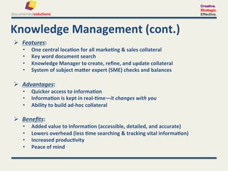 Creative.
                                                                                                           Strategic.
                                                                                                           Effective.




Knowledge	
  Management	
  (cont.)	
  
  Features:	
  	
  
     •      One	
  central	
  loca-on	
  for	
  all	
  marke-ng	
  &	
  sales	
  collateral	
  
     •      Key	
  word	
  document	
  search	
  
     •      Knowledge	
  Manager	
  to	
  create,	
  reﬁne,	
  and	
  update	
  collateral	
  
     •      System	
  of	
  subject	
  maXer	
  expert	
  (SME)	
  checks	
  and	
  balances	
  	
  	
  

  Advantages:	
  	
  
     •      Quicker	
  access	
  to	
  informa-on	
  
     •      Informa-on	
  is	
  kept	
  in	
  real-­‐-me—it	
  changes	
  with	
  you	
  
     •      Ability	
  to	
  build	
  ad-­‐hoc	
  collateral	
  
     	
  
  Beneﬁts:	
  	
  
     •      Added	
  value	
  to	
  informa-on	
  (accessible,	
  detailed,	
  and	
  accurate)	
  
     •      Lowers	
  overhead	
  (less	
  -me	
  searching	
  &	
  tracking	
  vital	
  informa-on)	
  
     •      Increased	
  produc-vity	
  	
  
     •      Peace	
  of	
  mind	
  
 
