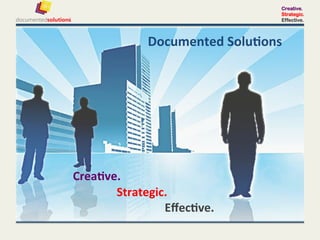 Creative.
                                                                                                                                                                                        Strategic.
                                                                                                                                                                                        Effective.



	
  	
  	
  	
  	
  	
  	
  	
  	
  	
  	
  	
  	
  	
  	
  	
  	
  	
  	
  	
  	
  	
  	
  	
  	
  	
  	
  	
  	
  	
  	
  	
  	
  	
  	
  	
  	
  	
  	
  	
  Documented	
  Solu-ons	
  	
  
	
  
	
  
	
  
	
  
	
  
	
  
        	
   	
  	
  	
  	
  	
  	
  	
  Crea-ve.	
  
         	
         	
         	
         	
          	
  	
  	
  	
  	
  	
  	
  Strategic.	
  
         	
         	
         	
         	
          	
   	
   	
   	
  	
  	
  	
  	
  	
  	
  Eﬀec-ve.	
  
 