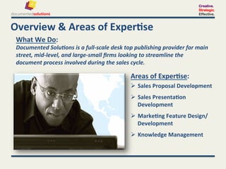 Creative.
                                                                                                       Strategic.
                                                                                                       Effective.



Overview	
  &	
  Areas	
  of	
  Exper-se	
  
 What	
  We	
  Do:	
  	
  
 Documented	
  Solu'ons	
  is	
  a	
  full-­‐scale	
  desk	
  top	
  publishing	
  provider	
  for	
  main	
  
 street,	
  mid-­‐level,	
  and	
  large-­‐small	
  ﬁrms	
  looking	
  to	
  streamline	
  the	
  
 document	
  process	
  involved	
  during	
  the	
  sales	
  cycle.	
  

                                                                 Areas	
  of	
  Exper-se:	
  
                                                                   Sales	
  Proposal	
  Development	
  
                                                                   Sales	
  Presenta-on	
  
                                                                    Development	
  
                                                                   Marke-ng	
  Feature	
  Design/	
  
                                                                    Development	
  
                                                                   Knowledge	
  Management	
  
 