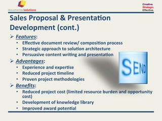 Creative.
                                                                                     Strategic.
                                                                                     Effective.


Sales	
  Proposal	
  &	
  Presenta-on	
  
Development	
  (cont.)	
  
  Features:	
  	
  
    •  Eﬀec-ve	
  document	
  review/	
  composi-on	
  process	
  	
  
    •  Strategic	
  approach	
  to	
  solu-on	
  architecture	
  
    •  Persuasive	
  content	
  wri-ng	
  and	
  presenta-on	
  
  Advantages:	
  	
  
    •  Experience	
  and	
  exper-se	
  
    •  Reduced	
  project	
  -meline	
  	
  
    •  Proven	
  project	
  methodologies	
  
  Beneﬁts:	
  	
  
    •  Reduced	
  project	
  cost	
  (limited	
  resource	
  burden	
  and	
  opportunity	
  
       cost)	
  
    •  Development	
  of	
  knowledge	
  library	
  
    •  Improved	
  award	
  poten-al	
  
 