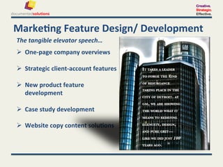 Creative.
                                                    Strategic.
                                                    Effective.



Marke-ng	
  Feature	
  Design/	
  Development	
  
The	
  tangible	
  elevator	
  speech…	
  
	
  

  One-­‐page	
  company	
  overviews	
  

  Strategic	
  client-­‐account	
  features	
  

  New	
  product	
  feature	
  
   development	
  

  Case	
  study	
  development	
  

  Website	
  copy	
  content	
  solu-ons	
  	
  
 