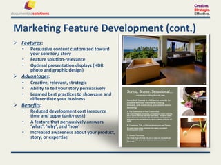 Creative.
                                                                       Strategic.
                                                                       Effective.



Marke-ng	
  Feature	
  Development	
  (cont.)	
  
  Features:	
  	
  
     •    Persuasive	
  content	
  customized	
  toward	
  
          your	
  solu-on/	
  story	
  
     •    Feature	
  solu-on-­‐relevance	
  
     •    Op-mal	
  presenta-on	
  displays	
  (HDR	
  
          photo	
  and	
  graphic	
  design)	
  
  Advantages:	
  	
  
     •    Crea-ve,	
  relevant,	
  strategic	
  
     •    Ability	
  to	
  tell	
  your	
  story	
  persuasively	
  
     •    Learned	
  best	
  prac-ces	
  to	
  showcase	
  and	
  
          diﬀeren-ate	
  your	
  business	
  
  Beneﬁts:	
  	
  
     •    Reduced	
  development	
  cost	
  (resource	
  
          -me	
  and	
  opportunity	
  cost)	
  
     •    A	
  feature	
  that	
  persuasively	
  answers	
  
          ‘what’,	
  ‘why’,	
  and	
  ‘how’	
  
     •    Increased	
  awareness	
  about	
  your	
  product,	
  
          story,	
  or	
  exper-se	
  
 