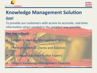 Creative.
                                                                                       Strategic.
                                                                                       Effective.




Knowledge	
  Management	
  Solu-on	
  
Goal:	
  	
  
To	
  provide	
  our	
  customers	
  with	
  access	
  to	
  accurate,	
  real-­‐.me	
  	
  
informa.on	
  when	
  needed	
  in	
  the	
  simplest	
  way	
  possible.	
  
Key	
  Ingredients:	
  	
  
  Suitable	
  Knowledge	
  Management	
  System	
  

  Eﬀec.ve	
  System	
  of	
  Checks	
  and	
  Balances	
  

  Core	
  Group	
  of	
  Subject	
  MaPer	
  Experts	
  

  	
  Diligent	
  Knowledge	
  Management	
  Exper.se	
  
 