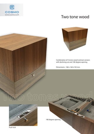 Two tone wood
www.cosmo.co.th
180 degree opening
Push lock
Combination of 2 tones wood contrast veneers
with declining cut and 180 degree opening
Dimensions : 168 x 168 x150 mm.
 