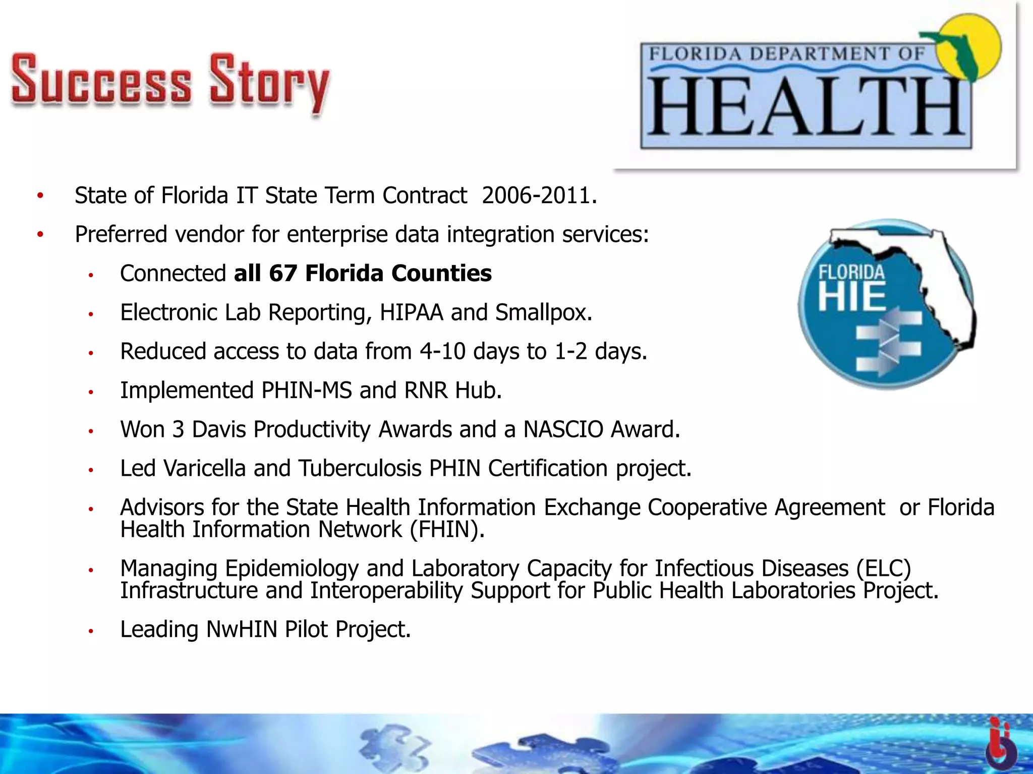 •   State of Florida IT State Term Contract 2006-2011.
•   Preferred vendor for enterprise data integration services:
     •   Connected all 67 Florida Counties
     •   Electronic Lab Reporting, HIPAA and Smallpox.
     •   Reduced access to data from 4-10 days to 1-2 days.
     •   Implemented PHIN-MS and RNR Hub.
     •   Won 3 Davis Productivity Awards and a NASCIO Award.
     •   Led Varicella and Tuberculosis PHIN Certification project.
     •   Advisors for the State Health Information Exchange Cooperative Agreement or Florida
         Health Information Network (FHIN).
     •   Managing Epidemiology and Laboratory Capacity for Infectious Diseases (ELC)
         Infrastructure and Interoperability Support for Public Health Laboratories Project.
     •   Leading NwHIN Pilot Project.



                               © 2009 Uber Operations, LLC. All rights reserved.
 