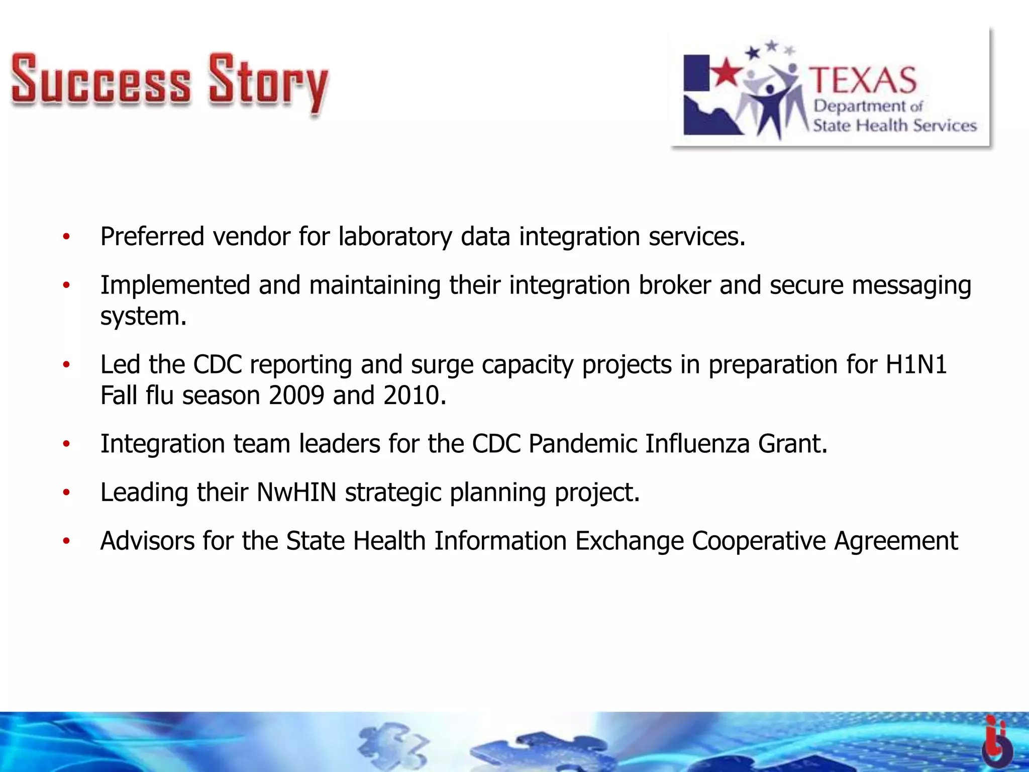 •   Preferred vendor for laboratory data integration services.
•   Implemented and maintaining their integration broker and secure messaging
    system.
•   Led the CDC reporting and surge capacity projects in preparation for H1N1
    Fall flu season 2009 and 2010.
•   Integration team leaders for the CDC Pandemic Influenza Grant.
•   Leading their NwHIN strategic planning project.
•   Advisors for the State Health Information Exchange Cooperative Agreement
 