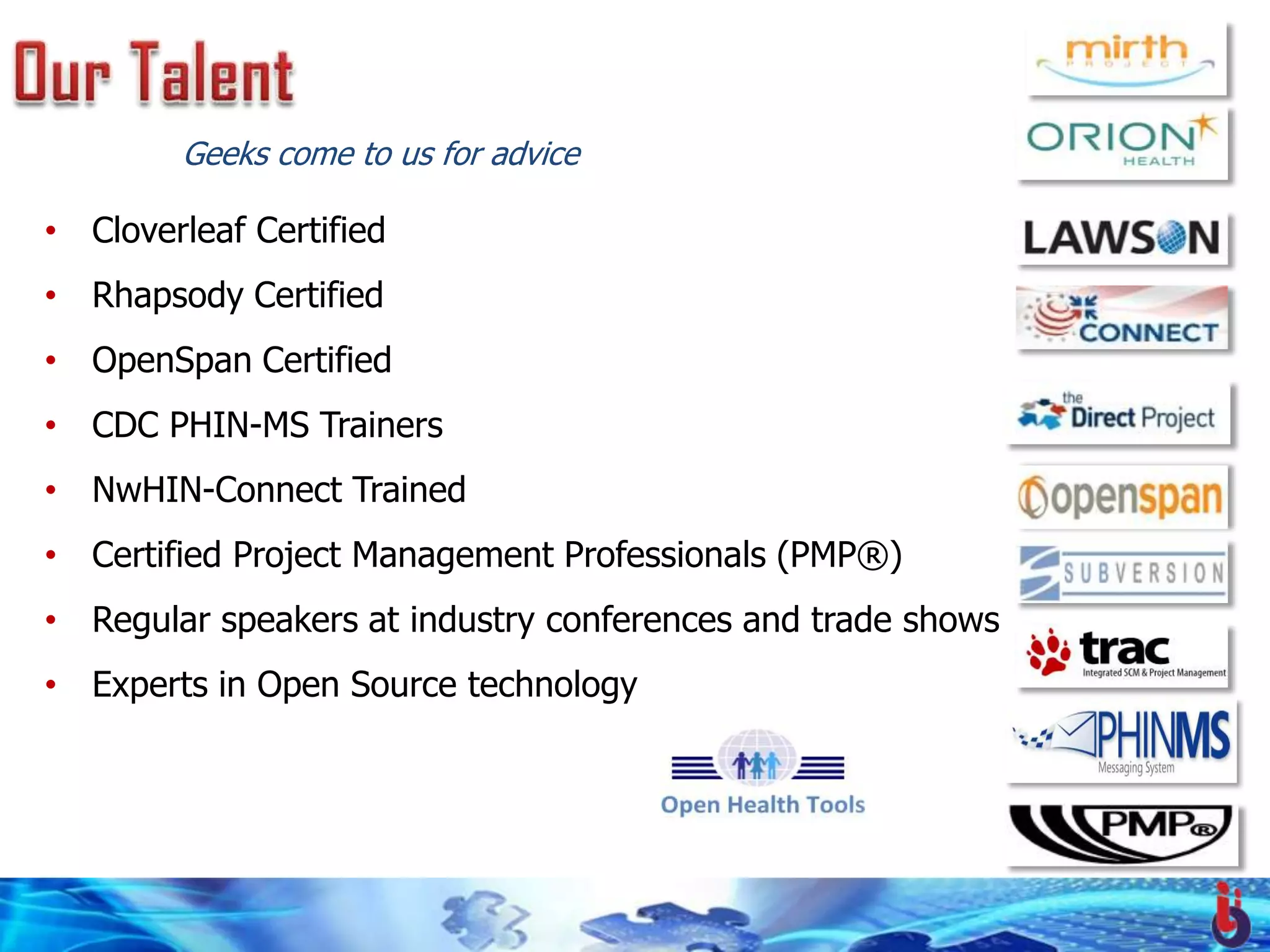 Geeks come to us for advice

• Cloverleaf Certified
• Rhapsody Certified
• OpenSpan Certified
• CDC PHIN-MS Trainers
• NwHIN-Connect Trained
• Certified Project Management Professionals (PMP®)
• Regular speakers at industry conferences and trade shows
• Experts in Open Source technology
 