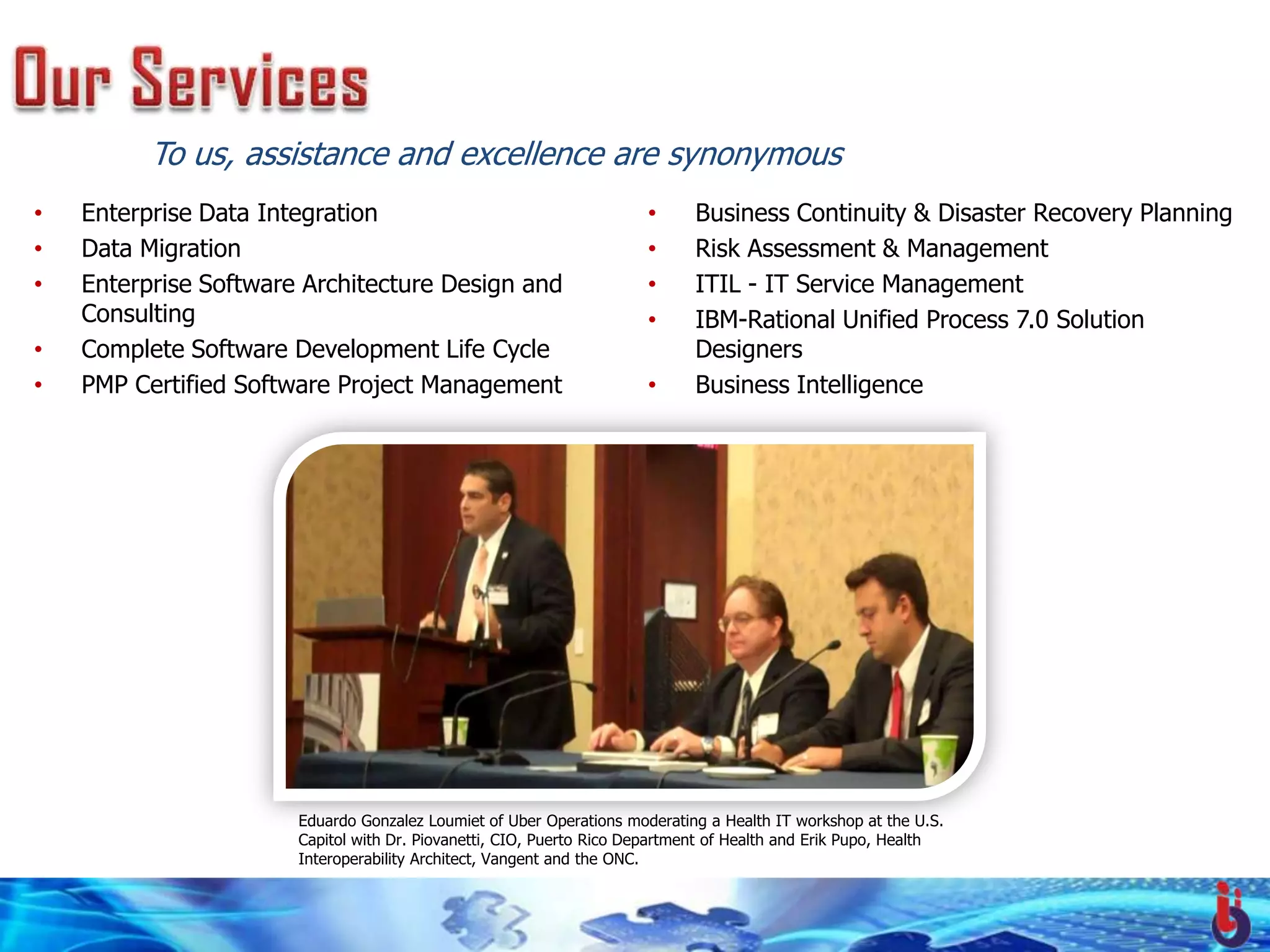 To us, assistance and excellence are synonymous
•   Enterprise Data Integration                                       •      Business Continuity & Disaster Recovery Planning
•   Data Migration                                                    •      Risk Assessment & Management
•   Enterprise Software Architecture Design and                       •      ITIL - IT Service Management
    Consulting                                                        •      IBM-Rational Unified Process 7.0 Solution
•   Complete Software Development Life Cycle                                 Designers
•   PMP Certified Software Project Management                         •      Business Intelligence




                       Eduardo Gonzalez Loumiet of Uber Operations moderating a Health IT workshop at the U.S.
                       Capitol with Dr. Piovanetti, CIO, Puerto Rico Department of Health and Erik Pupo, Health
                       Interoperability Architect, Vangent and the ONC.
 