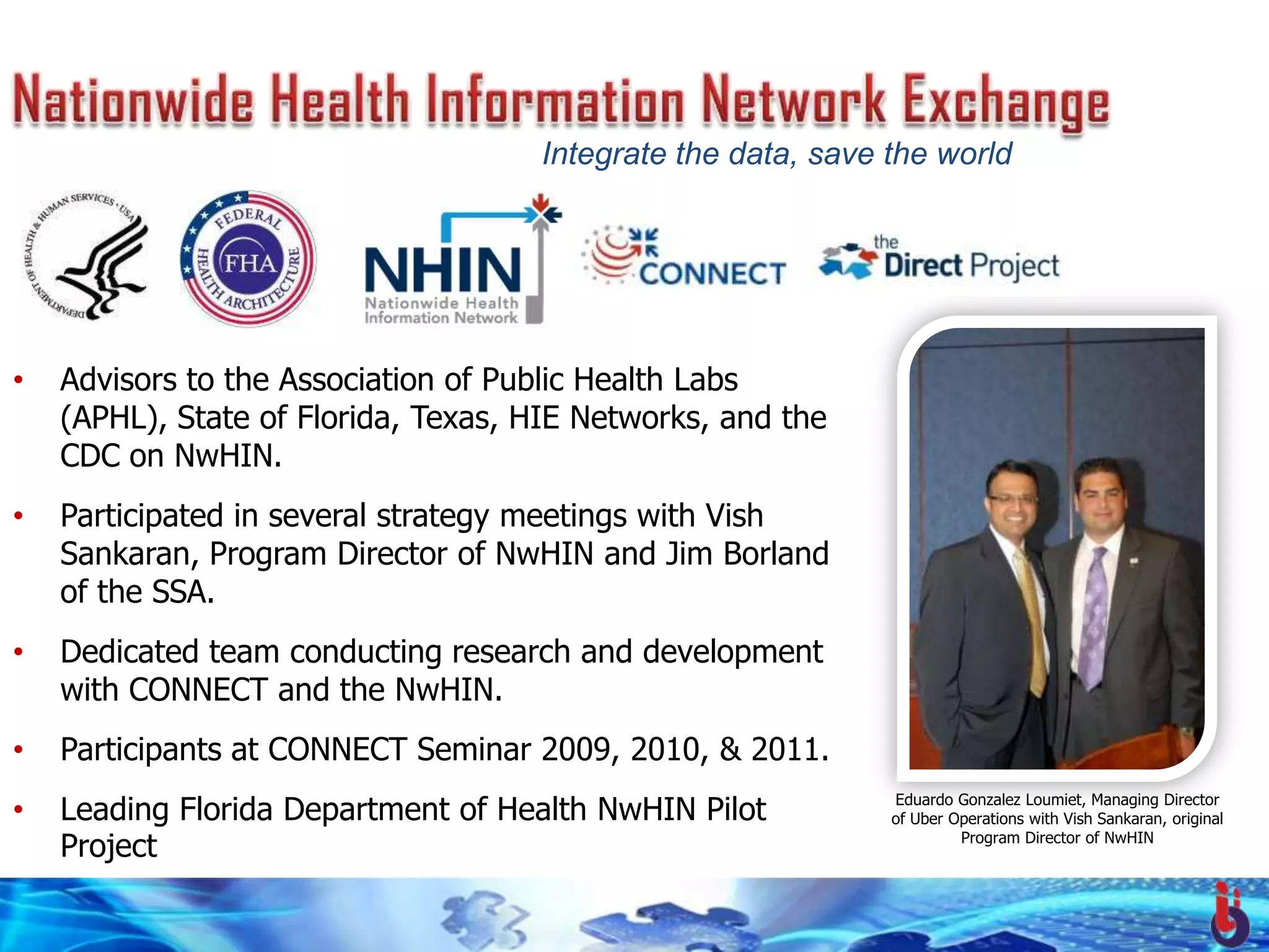 Integrate the data, save the world




•   Advisors to the Association of Public Health Labs
    (APHL), State of Florida, Texas, HIE Networks, and the
    CDC on NwHIN.
•   Participated in several strategy meetings with Vish
    Sankaran, Program Director of NwHIN and Jim Borland
    of the SSA.
•   Dedicated team conducting research and development
    with CONNECT and the NwHIN.
•   Participants at CONNECT Seminar 2009, 2010, & 2011.
•   Leading Florida Department of Health NwHIN Pilot          Eduardo Gonzalez Loumiet, Managing Director
                                                              of Uber Operations with Vish Sankaran, original

    Project                                                            Program Director of NwHIN
 