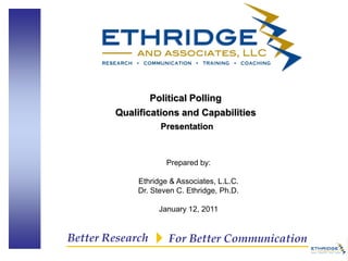 Political Polling
        Qualifications and Capabilities
                   Presentation



                     Prepared by:

             Ethridge & Associates, L.L.C.
             Dr. Steven C. Ethridge, Ph.D.

                  January 12, 2011


Better Research      For Better Communication
 