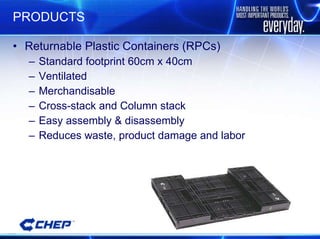 PRODUCTS Returnable Plastic Containers (RPCs) Standard footprint 60cm x 40cm Ventilated Merchandisable Cross-stack and Column stack Easy assembly & disassembly Reduces waste, product damage and labor 