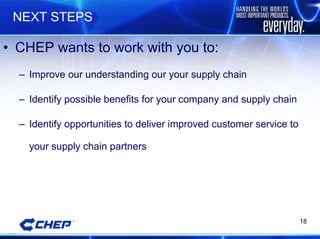 NEXT STEPS CHEP wants to work with you to:  Improve our understanding our your supply chain Identify possible benefits for your company and supply chain Identify opportunities to deliver improved customer service to your supply chain partners 