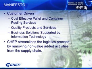 MANIFESTO Customer Driven Cost Effective Pallet and Container Pooling Services Quality Products and Services Business Solutions Supported by Information Technology CHEP streamlines the logistics process by removing non-value added activities from the supply chain. 
