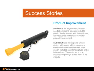 PROBLEM An engine manufacturer
needed a metal fill tube converted to
plastic. In discussions with the customer,
we discovered additional desires for
product improvement.
SOLUTION We developed a unique
design addressing all the customer s
needs and added new features. New
design included an extending tube and a
tethered cap. The customer is now
incorporating design across most of its
models.
Product Improvement
Success Stories
 
