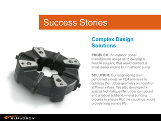 PROBLEM: An outdoor power
manufacturer asked us to develop a
flexible coupling that would connect a
small diesel engine to a hydraulic pump.
SOLUTION: Our engineering team
performed extensive FEA analyses to
optimize the rubber geometry and confirm
stiffness values. We also developed a
special high-fatigue-life rubber compound
and a robust rubber-to-metal bonding
process to ensure that the couplings would
provide long service life.
Complex Design
Solutions
Success Stories
 