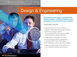 Product Design & Engineering	

Capabilities Include:
• Expert engineering team utilizing
Pro/E®, Finite Element Analysis (FEA),
Mold Flow Analysis (MFA),
Computational Fluid Dynamics (CFD),
and proprietary design software
• A full range of physical, chemical,
and mechanical testing capabilities,
including FTIR, TGA, heat aging,
fluid resistance, and endurance testing
• Fully equipped material development
and compound testing laboratories.
We provide a full range of services from
product design, to material selection and
development, to finished product testing.
Design & Engineering
 