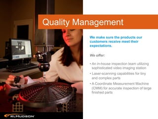 We offer:
• An in-house inspection team utilizing
sophisticated video imaging station
• Laser-scanning capabilities for tiny
and complex parts
• A Coordinate Measurement Machine
(CMM) for accurate inspection of large
finished parts
We make sure the products our
customers receive meet their
expectations.
Quality Management
 
