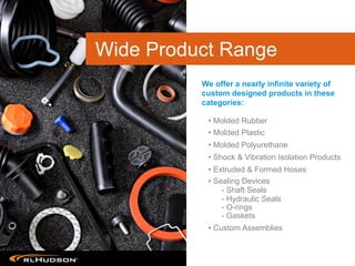 • Molded Rubber
• Molded Plastic
• Molded Polyurethane
• Shock & Vibration Isolation Products
• Extruded & Formed Hoses
• Sealing Devices
- Shaft Seals
- Hydraulic Seals
- O-rings
- Gaskets
• Custom Assemblies
We offer a nearly infinite variety of
custom designed products in these
categories:
Wide Product Range
 