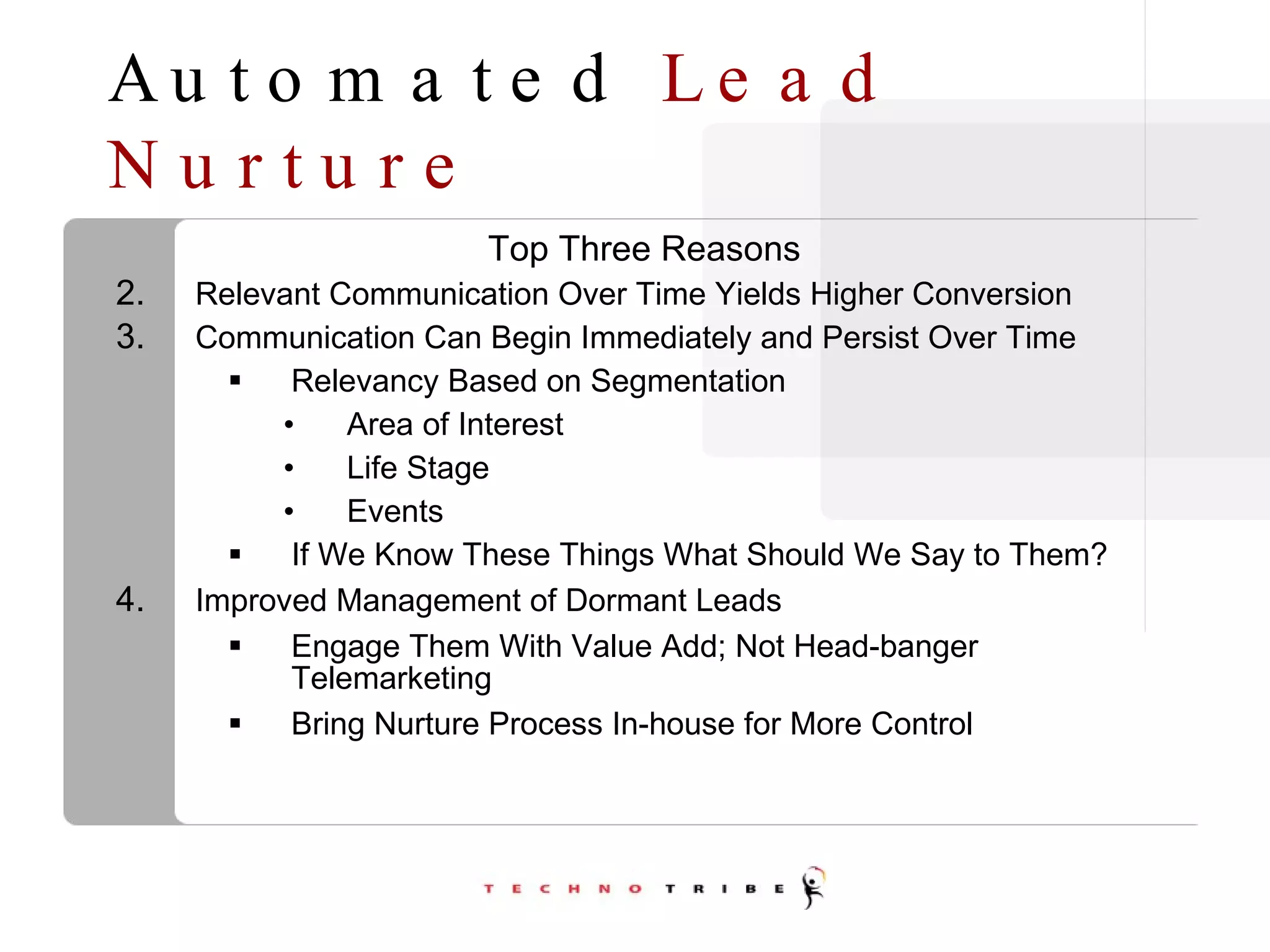 Automated  Lead Nurture Top Three Reasons Relevant Communication Over Time Yields Higher Conversion Communication Can Begin Immediately and Persist Over Time Relevancy Based on Segmentation Area of Interest Life Stage Events If We Know These Things What Should We Say to Them? Improved Management of Dormant Leads Engage Them With Value Add; Not Head-banger Telemarketing Bring Nurture Process In-house for More Control 