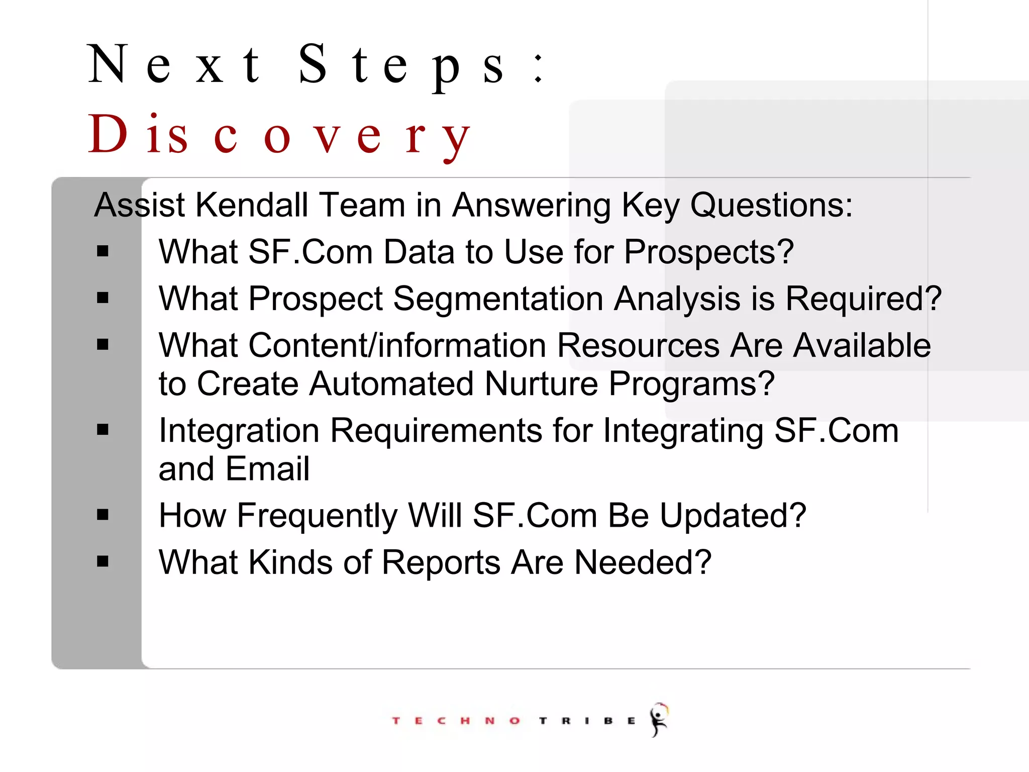 Next Steps:  Discovery Assist Kendall Team in Answering Key Questions: What SF.Com Data to Use for Prospects? What Prospect Segmentation Analysis is Required? What Content/information Resources Are Available to Create Automated Nurture Programs? Integration Requirements for Integrating SF.Com and Email How Frequently Will SF.Com Be Updated? What Kinds of Reports Are Needed? 