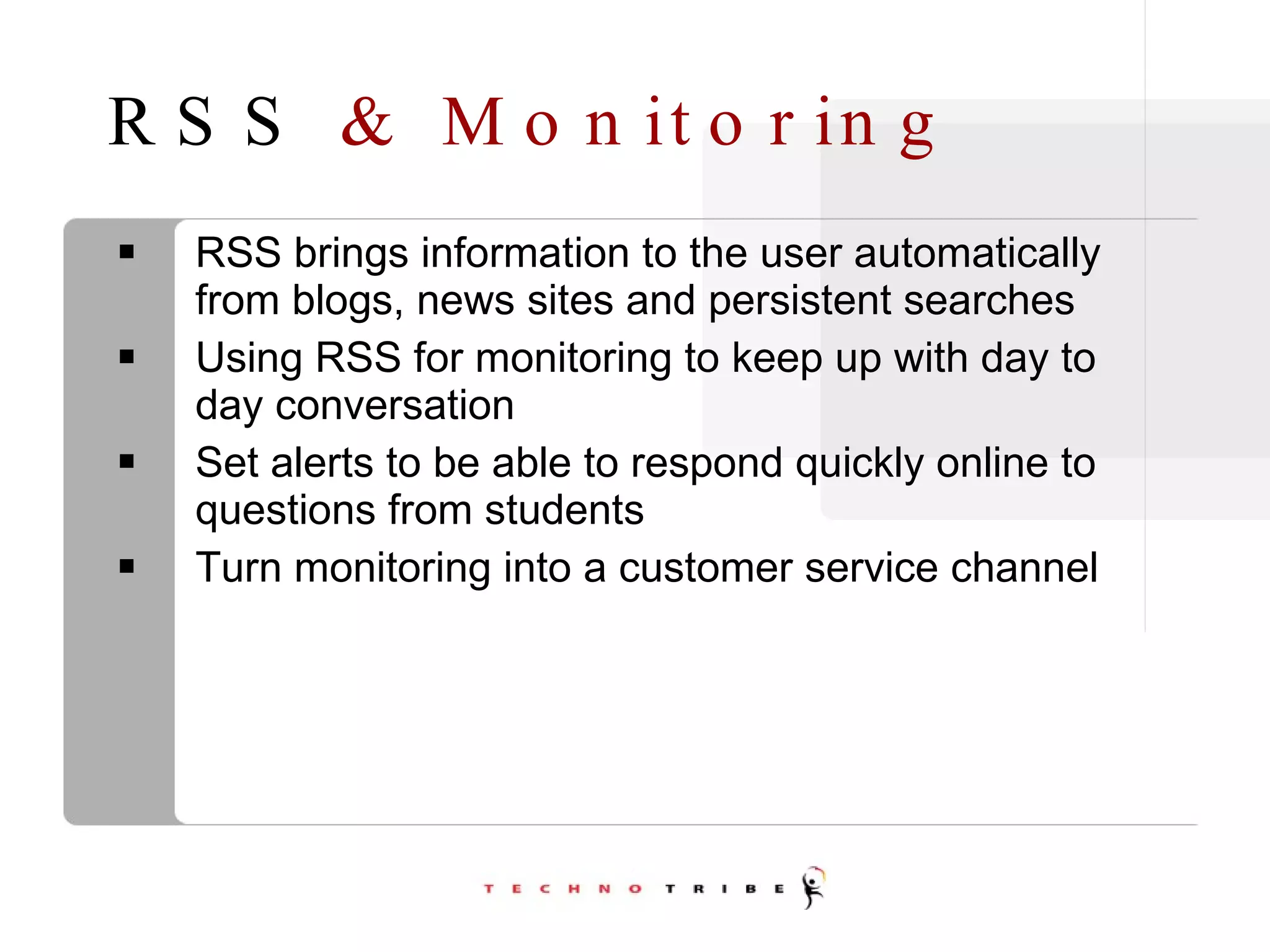 RSS  & Monitoring RSS brings information to the user automatically from blogs, news sites and persistent searches Using RSS for monitoring to keep up with day to day conversation Set alerts to be able to respond quickly online to questions from students Turn monitoring into a customer service channel 