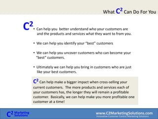 What C2 Can Do For YouC2  Can help you  better understand who your customers are     and the products and services what they want to from you.  We can help you identify your “best” customers 