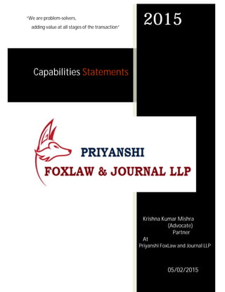 “We are problem-solvers,
adding value at all stages of the transaction”
Capabilities Statements
2015
Krishna Kumar Mishra
(Advocate)
Partner
At
Priyanshi FoxLaw and Journal LLP
05/02/2015
 