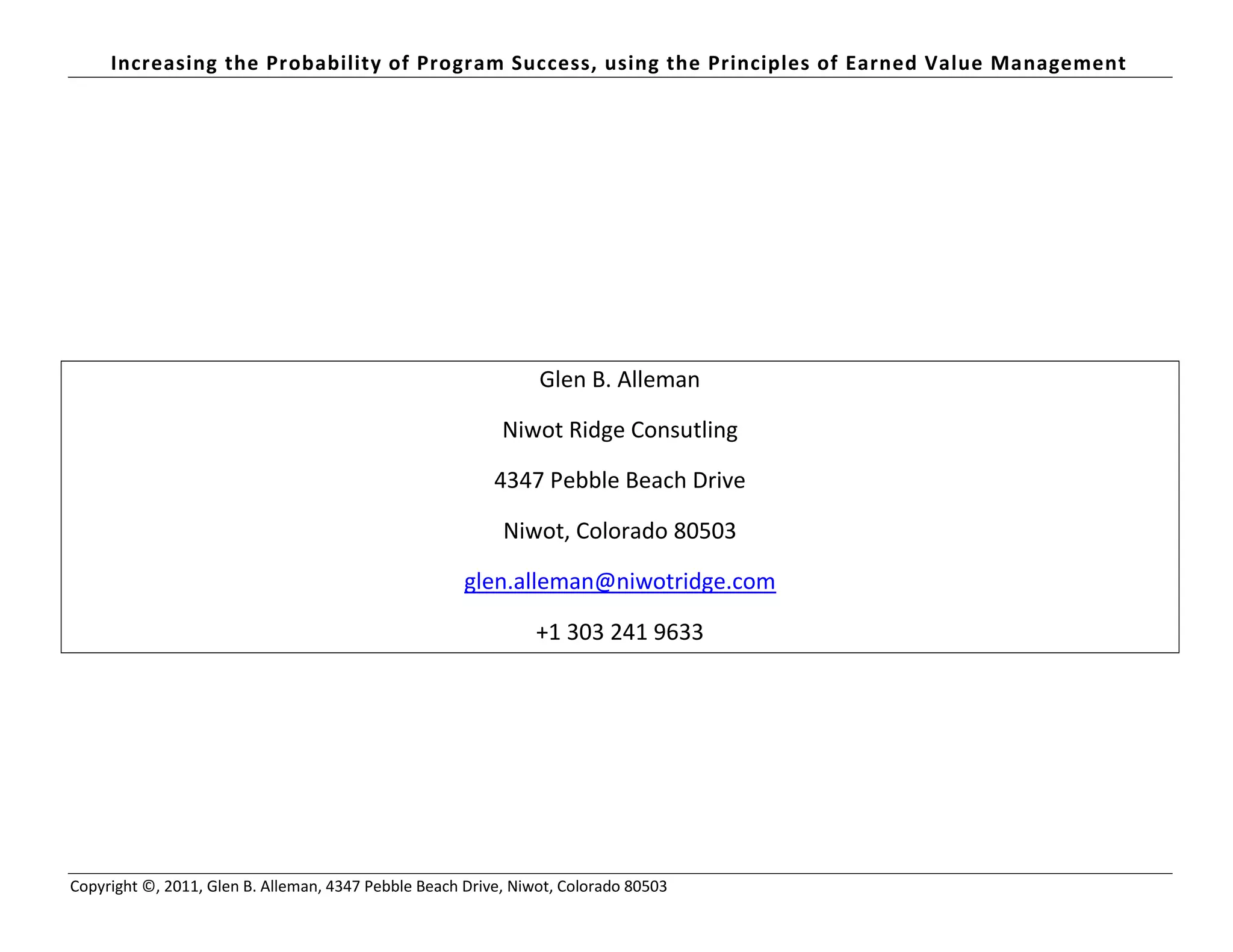 Increasing the Probability of Program Success, using the Principles of Earned Value Management
Copyright ©, 2011, Glen B. Alleman, 4347 Pebble Beach Drive, Niwot, Colorado 80503
Glen B. Alleman
Niwot Ridge Consutling
4347 Pebble Beach Drive
Niwot, Colorado 80503
glen.alleman@niwotridge.com
+1 303 241 9633
 
