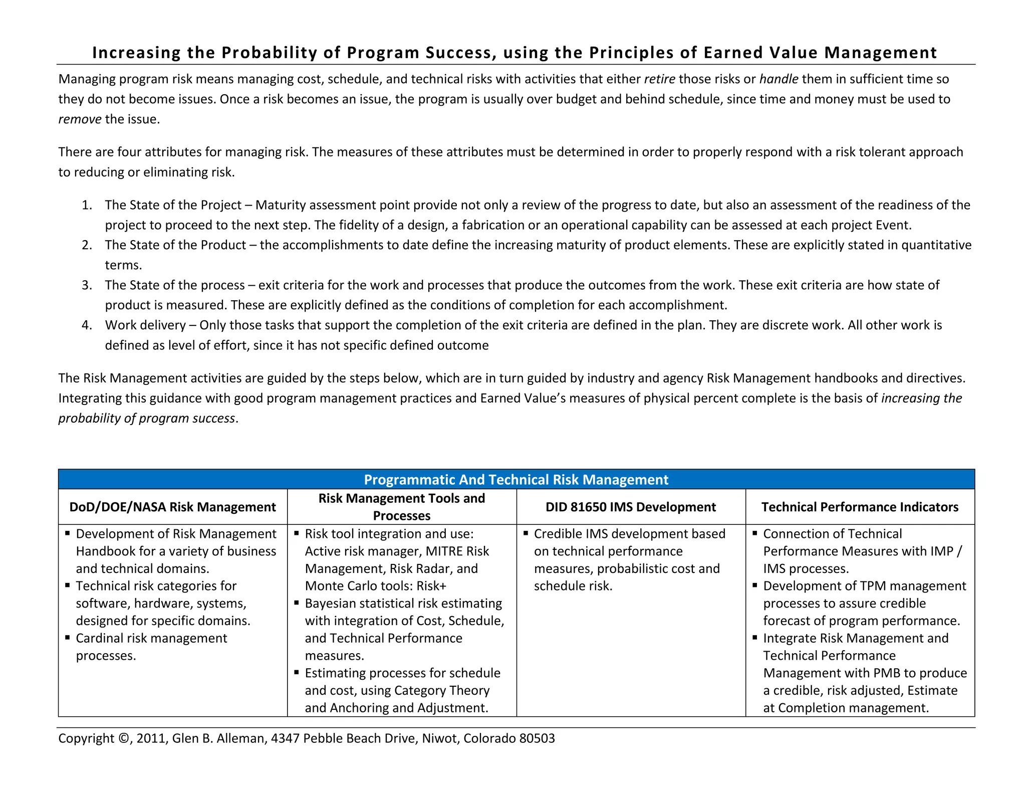 Increasing the Probability of Program Success, using the Principles of Earned Value Management
Copyright ©, 2011, Glen B. Alleman, 4347 Pebble Beach Drive, Niwot, Colorado 80503
Managing program risk means managing cost, schedule, and technical risks with activities that either retire those risks or handle them in sufficient time so
they do not become issues. Once a risk becomes an issue, the program is usually over budget and behind schedule, since time and money must be used to
remove the issue.
There are four attributes for managing risk. The measures of these attributes must be determined in order to properly respond with a risk tolerant approach
to reducing or eliminating risk.
1. The State of the Project – Maturity assessment point provide not only a review of the progress to date, but also an assessment of the readiness of the
project to proceed to the next step. The fidelity of a design, a fabrication or an operational capability can be assessed at each project Event.
2. The State of the Product – the accomplishments to date define the increasing maturity of product elements. These are explicitly stated in quantitative
terms.
3. The State of the process – exit criteria for the work and processes that produce the outcomes from the work. These exit criteria are how state of
product is measured. These are explicitly defined as the conditions of completion for each accomplishment.
4. Work delivery – Only those tasks that support the completion of the exit criteria are defined in the plan. They are discrete work. All other work is
defined as level of effort, since it has not specific defined outcome
The Risk Management activities are guided by the steps below, which are in turn guided by industry and agency Risk Management handbooks and directives.
Integrating this guidance with good program management practices and Earned Value’s measures of physical percent complete is the basis of increasing the
probability of program success.
Programmatic And Technical Risk Management
DoD/DOE/NASA Risk Management
Risk Management Tools and
Processes
DID 81650 IMS Development Technical Performance Indicators
 Development of Risk Management
Handbook for a variety of business
and technical domains.
 Technical risk categories for
software, hardware, systems,
designed for specific domains.
 Cardinal risk management
processes.
 Risk tool integration and use:
Active risk manager, MITRE Risk
Management, Risk Radar, and
Monte Carlo tools: Risk+
 Bayesian statistical risk estimating
with integration of Cost, Schedule,
and Technical Performance
measures.
 Estimating processes for schedule
and cost, using Category Theory
and Anchoring and Adjustment.
 Credible IMS development based
on technical performance
measures, probabilistic cost and
schedule risk.
 Connection of Technical
Performance Measures with IMP /
IMS processes.
 Development of TPM management
processes to assure credible
forecast of program performance.
 Integrate Risk Management and
Technical Performance
Management with PMB to produce
a credible, risk adjusted, Estimate
at Completion management.
 