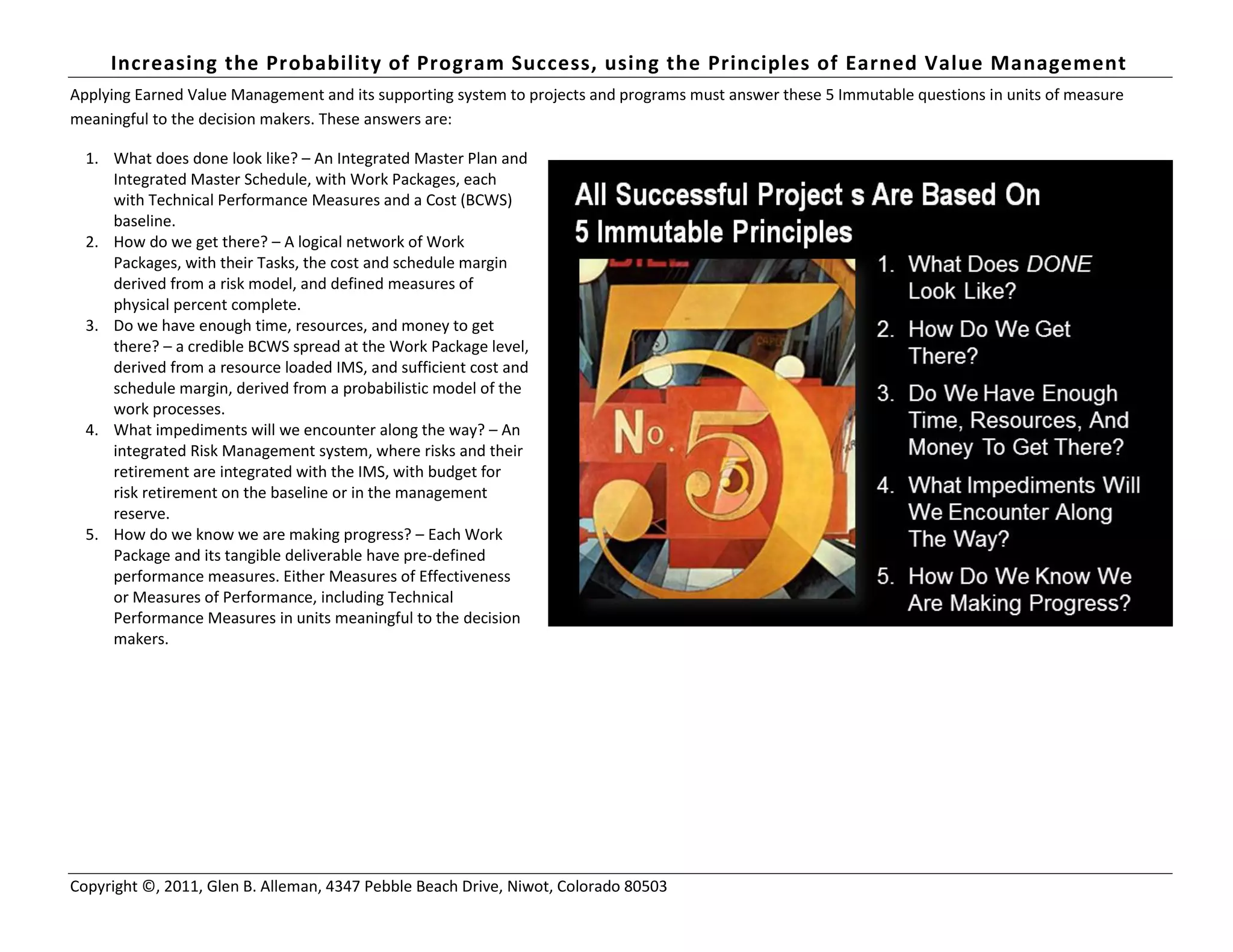 Increasing the Probability of Program Success, using the Principles of Earned Value Management
Copyright ©, 2011, Glen B. Alleman, 4347 Pebble Beach Drive, Niwot, Colorado 80503
Applying Earned Value Management and its supporting system to projects and programs must answer these 5 Immutable questions in units of measure
meaningful to the decision makers. These answers are:
1. What does done look like? – An Integrated Master Plan and
Integrated Master Schedule, with Work Packages, each
with Technical Performance Measures and a Cost (BCWS)
baseline.
2. How do we get there? – A logical network of Work
Packages, with their Tasks, the cost and schedule margin
derived from a risk model, and defined measures of
physical percent complete.
3. Do we have enough time, resources, and money to get
there? – a credible BCWS spread at the Work Package level,
derived from a resource loaded IMS, and sufficient cost and
schedule margin, derived from a probabilistic model of the
work processes.
4. What impediments will we encounter along the way? – An
integrated Risk Management system, where risks and their
retirement are integrated with the IMS, with budget for
risk retirement on the baseline or in the management
reserve.
5. How do we know we are making progress? – Each Work
Package and its tangible deliverable have pre-defined
performance measures. Either Measures of Effectiveness
or Measures of Performance, including Technical
Performance Measures in units meaningful to the decision
makers.
 