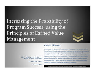 Increasing the Probability of
Program Success, using the
Principles of Earned Value
Management
This document describes the offerings needed to deliver value to clients.
4 3 4 7 P e b b l e B e a c h D r i v e ,
N i w o t C o l o r a d o 8 0 5 0 3
+ 1 3 0 3 2 4 1 9 6 3 3
1 1 / 1 5 / 2 0 1 1
Glen B. Alleman
Earned Value is a fundamental measurement of a program’s performance but far
from sufficient for the program’s success. Integration of risk, technical performance
measures, and systems engineering processes are needed to increase the
probability of program success. Success starts with a winning proposal, installing the
right tools and work processes, establishing a credible Performance Measurement
Baseline, identifying and handling programmatic and technical risk, and through
program execution a variety of technical, operational, and staffing processes are
needed and based on Earned Value Management processes.
 